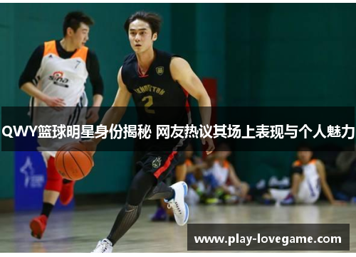QWY篮球明星身份揭秘 网友热议其场上表现与个人魅力