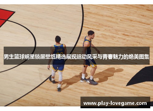 男生篮球明星锁屏壁纸精选展现运动风采与青春魅力的绝美图集