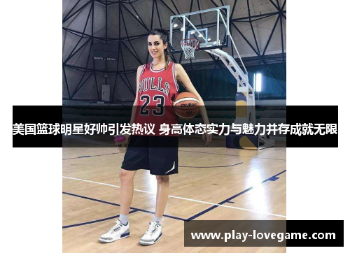 美国篮球明星好帅引发热议 身高体态实力与魅力并存成就无限