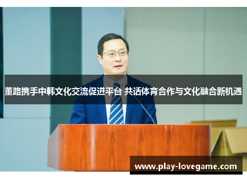 董路携手中韩文化交流促进平台 共话体育合作与文化融合新机遇