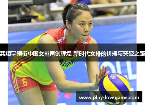 龚翔宇领衔中国女排再创辉煌 新时代女排的拼搏与突破之路
